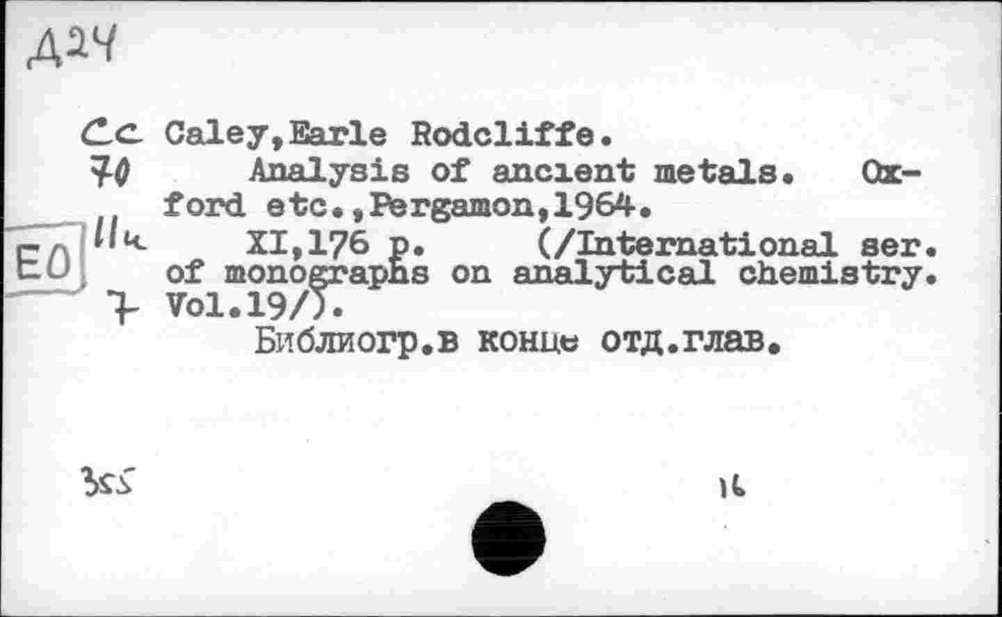 ﻿ДМ
(Le. Galey, Earle Rodcliffe.
У-0 Analysis of ancxent metals. Oxford etc.,Pergamon,1964.
"елі XI,176 p. (/International ser.
of monographs on analytical chemistry.
> Vol.19/5.
Библиогр.в конц« отд.глав.

її